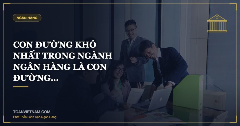 CON ĐƯỜNG KHÓ NHẤT TRONG NGÀNH NGÂN HÀNG LÀ CON ĐƯỜNG…