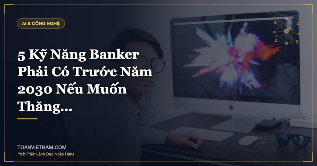 5 Kỹ Năng Banker Phải Có Trước Năm 2030 Nếu Muốn Thăng…