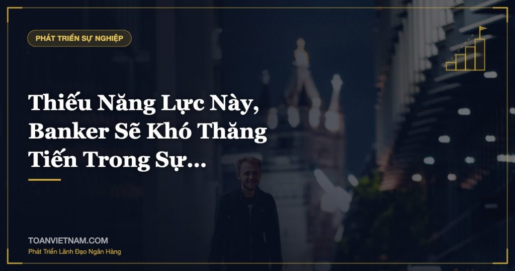Thiếu Năng Lực Này, Banker Sẽ Khó Thăng Tiến Trong Sự…