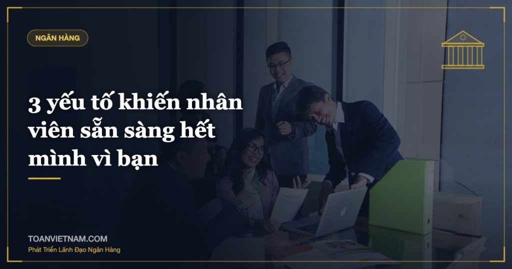 3 yếu tố khiến nhân viên sẵn sàng hết mình vì bạn