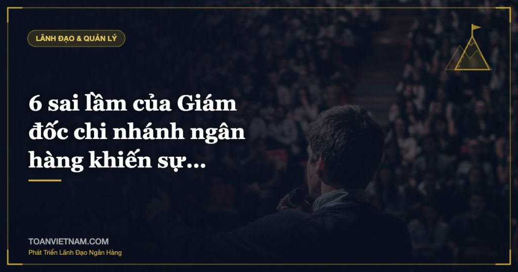 6 sai lầm của Giám đốc chi nhánh ngân hàng khiến sự…