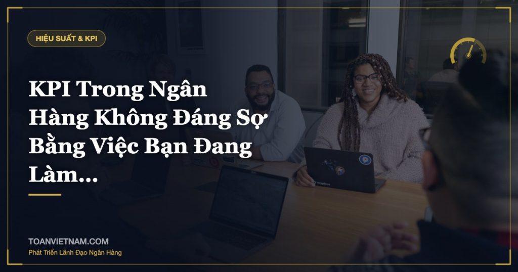 KPI Trong Ngân Hàng Không Đáng Sợ Bằng Việc Bạn Đang Làm…