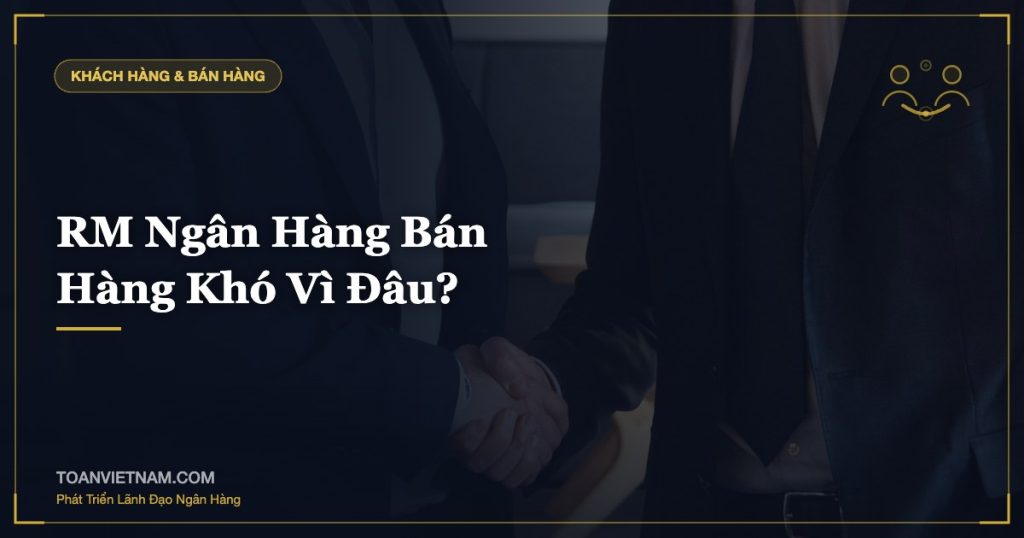RM Ngân Hàng Bán Hàng Khó Vì Đâu?
