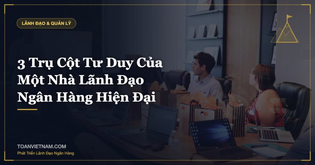 3 Trụ Cột Tư Duy Của Một Nhà Lãnh Đạo Ngân Hàng Hiện Đại